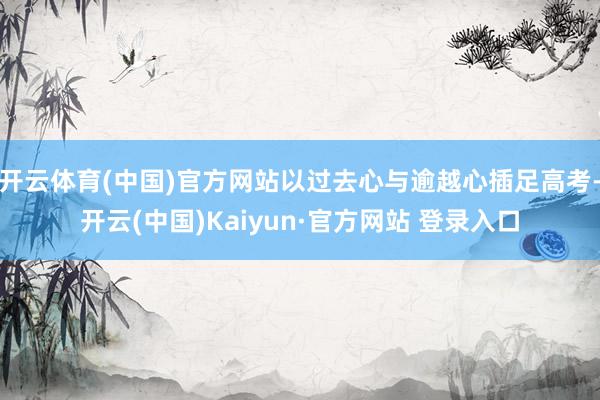 开云体育(中国)官方网站以过去心与逾越心插足高考-开云(中国)Kaiyun·官方网站 登录入口