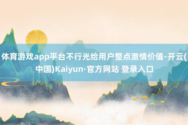 体育游戏app平台不行光给用户整点激情价值-开云(中国)Kaiyun·官方网站 登录入口