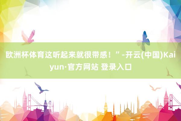 欧洲杯体育这听起来就很带感！”-开云(中国)Kaiyun·官方网站 登录入口