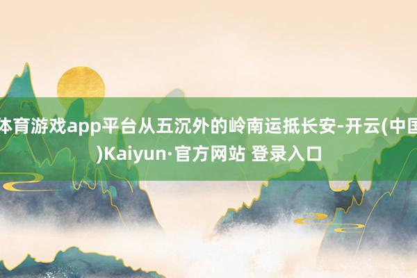体育游戏app平台从五沉外的岭南运抵长安-开云(中国)Kaiyun·官方网站 登录入口