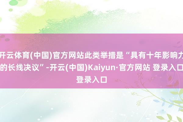 开云体育(中国)官方网站此类举措是“具有十年影响力的长线决议”-开云(中国)Kaiyun·官方网站 登录入口