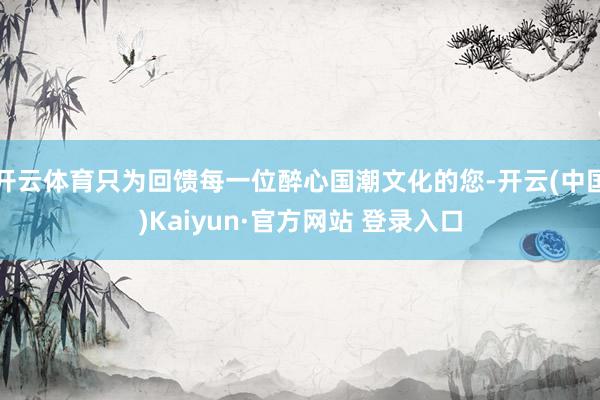 开云体育只为回馈每一位醉心国潮文化的您-开云(中国)Kaiyun·官方网站 登录入口