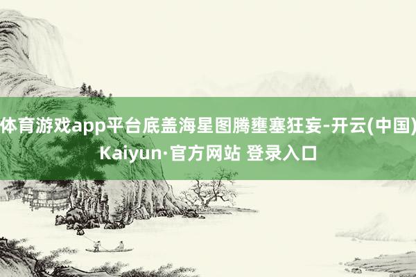 体育游戏app平台底盖海星图腾壅塞狂妄-开云(中国)Kaiyun·官方网站 登录入口