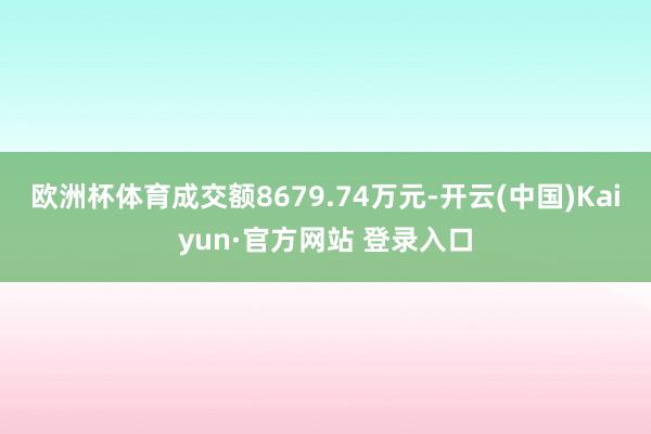 欧洲杯体育成交额8679.74万元-开云(中国)Kaiyun·官方网站 登录入口