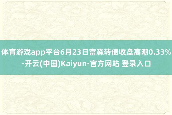 体育游戏app平台6月23日富淼转债收盘高潮0.33%-开云(中国)Kaiyun·官方网站 登录入口