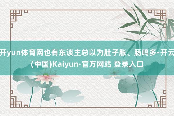 开yun体育网也有东谈主总以为肚子胀、肠鸣多-开云(中国)Kaiyun·官方网站 登录入口
