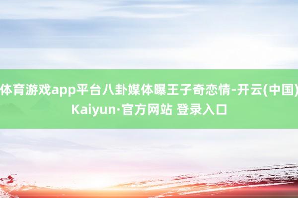 体育游戏app平台八卦媒体曝王子奇恋情-开云(中国)Kaiyun·官方网站 登录入口