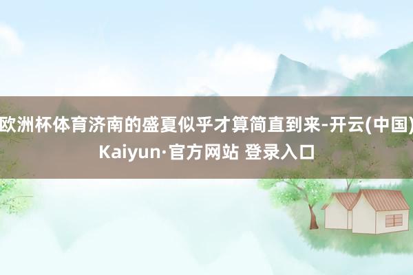 欧洲杯体育济南的盛夏似乎才算简直到来-开云(中国)Kaiyun·官方网站 登录入口