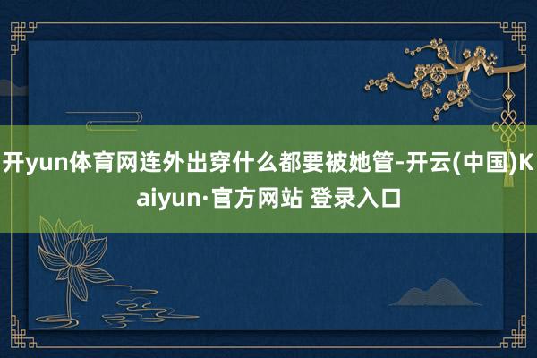 开yun体育网连外出穿什么都要被她管-开云(中国)Kaiyun·官方网站 登录入口