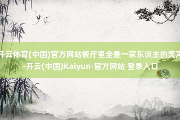 开云体育(中国)官方网站餐厅里全是一家东谈主的笑声-开云(中国)Kaiyun·官方网站 登录入口