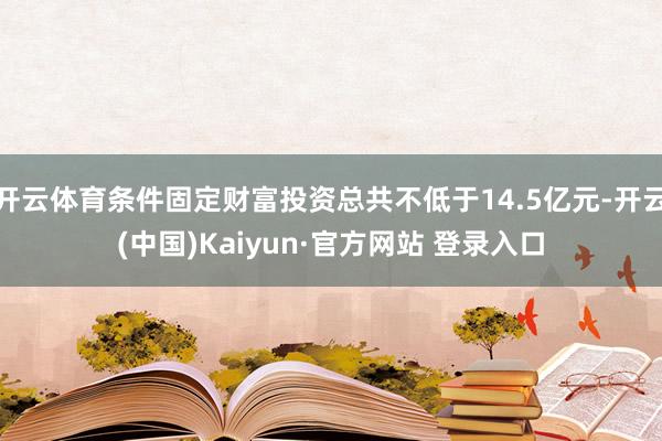 开云体育条件固定财富投资总共不低于14.5亿元-开云(中国)Kaiyun·官方网站 登录入口