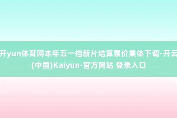 开yun体育网本年五一档新片结算票价集体下调-开云(中国)Kaiyun·官方网站 登录入口
