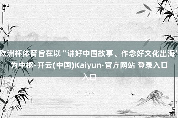 欧洲杯体育旨在以“讲好中国故事、作念好文化出海”为中枢-开云(中国)Kaiyun·官方网站 登录入口