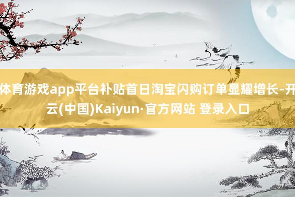 体育游戏app平台补贴首日淘宝闪购订单显耀增长-开云(中国)Kaiyun·官方网站 登录入口