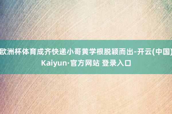 欧洲杯体育成齐快递小哥黄学根脱颖而出-开云(中国)Kaiyun·官方网站 登录入口