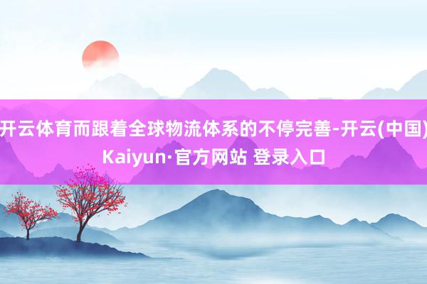 开云体育而跟着全球物流体系的不停完善-开云(中国)Kaiyun·官方网站 登录入口