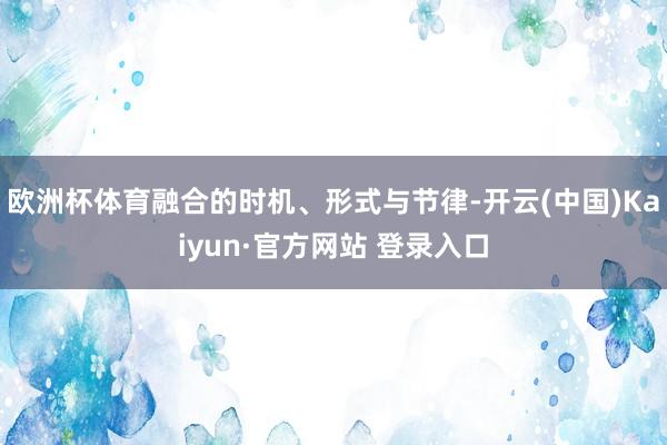 欧洲杯体育融合的时机、形式与节律-开云(中国)Kaiyun·官方网站 登录入口