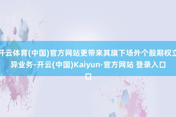 开云体育(中国)官方网站更带来其旗下场外个股期权立异业务-开云(中国)Kaiyun·官方网站 登录入口
