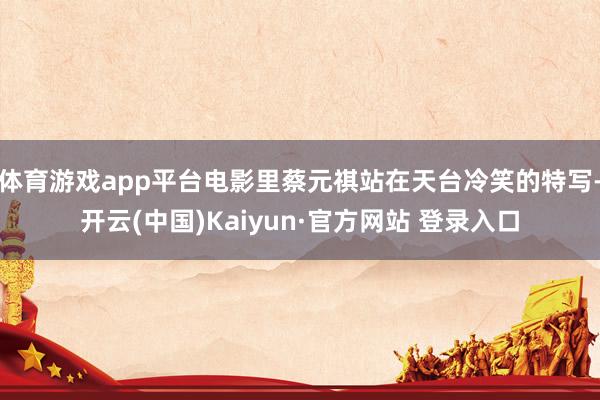 体育游戏app平台电影里蔡元祺站在天台冷笑的特写-开云(中国)Kaiyun·官方网站 登录入口