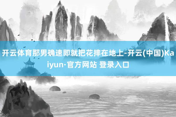 开云体育那男确速即就把花摔在地上-开云(中国)Kaiyun·官方网站 登录入口