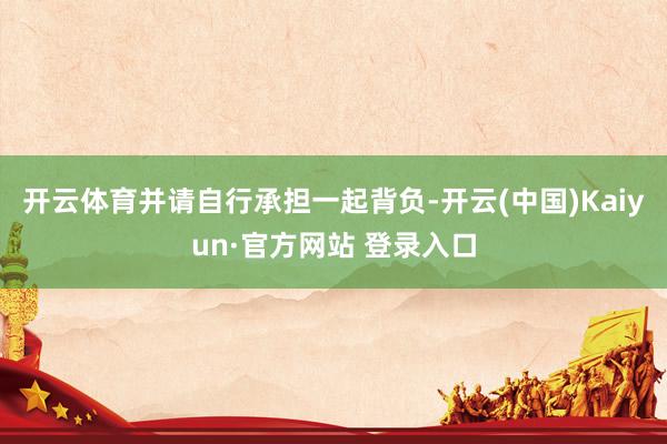开云体育并请自行承担一起背负-开云(中国)Kaiyun·官方网站 登录入口