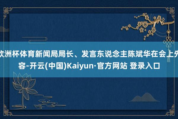 欧洲杯体育新闻局局长、发言东说念主陈斌华在会上先容-开云(中国)Kaiyun·官方网站 登录入口