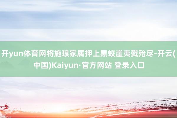 开yun体育网将施琅家属押上黒蛟崖夷戮殆尽-开云(中国)Kaiyun·官方网站 登录入口