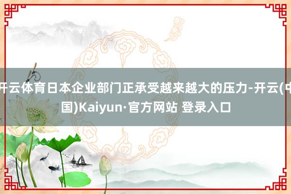 开云体育日本企业部门正承受越来越大的压力-开云(中国)Kaiyun·官方网站 登录入口