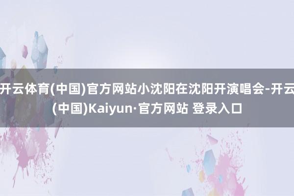 开云体育(中国)官方网站小沈阳在沈阳开演唱会-开云(中国)Kaiyun·官方网站 登录入口