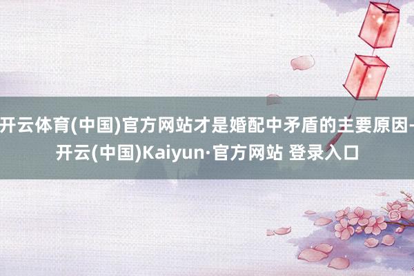 开云体育(中国)官方网站才是婚配中矛盾的主要原因-开云(中国)Kaiyun·官方网站 登录入口