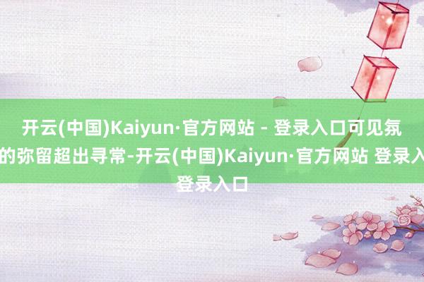开云(中国)Kaiyun·官方网站 - 登录入口可见氛围的弥留超出寻常-开云(中国)Kaiyun·官方网站 登录入口