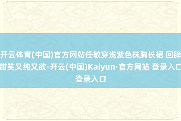 开云体育(中国)官方网站任敏穿浅紫色抹胸长裙 回眸甜笑又纯又欲-开云(中国)Kaiyun·官方网站 登录入口