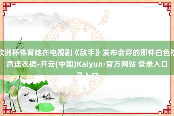 欧洲杯体育她在电视剧《敌手》发布会穿的那件白色挖肩连衣裙-开云(中国)Kaiyun·官方网站 登录入口