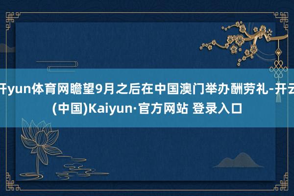 开yun体育网瞻望9月之后在中国澳门举办酬劳礼-开云(中国)Kaiyun·官方网站 登录入口