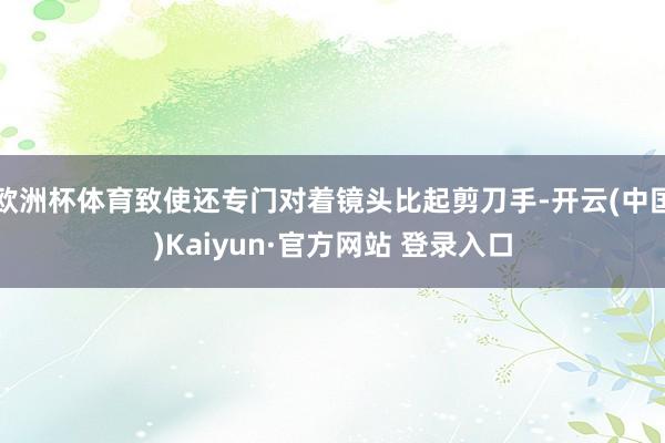 欧洲杯体育致使还专门对着镜头比起剪刀手-开云(中国)Kaiyun·官方网站 登录入口