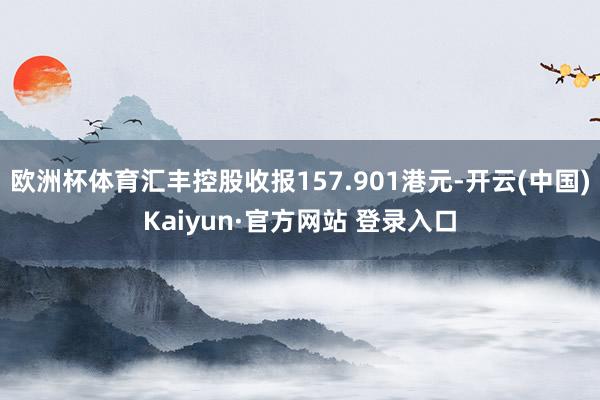 欧洲杯体育汇丰控股收报157.901港元-开云(中国)Kaiyun·官方网站 登录入口