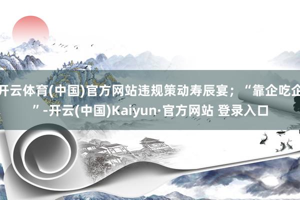 开云体育(中国)官方网站违规策动寿辰宴;“靠企吃企”-开云(中国)Kaiyun·官方网站 登录入口