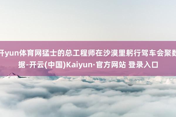开yun体育网猛士的总工程师在沙漠里躬行驾车会聚数据-开云(中国)Kaiyun·官方网站 登录入口