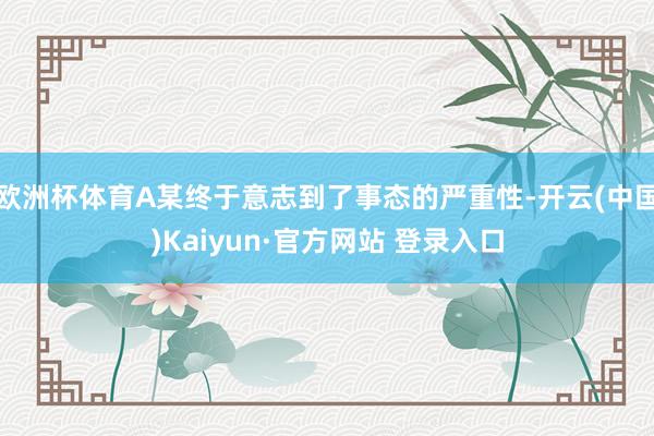 欧洲杯体育A某终于意志到了事态的严重性-开云(中国)Kaiyun·官方网站 登录入口
