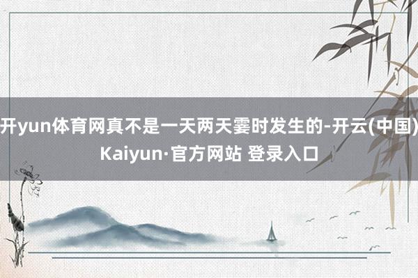 开yun体育网真不是一天两天霎时发生的-开云(中国)Kaiyun·官方网站 登录入口