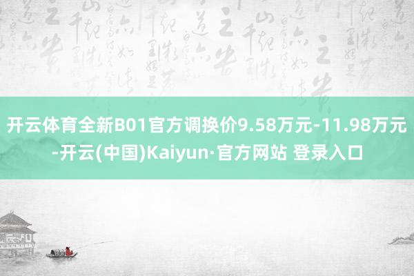 开云体育全新B01官方调换价9.58万元-11.98万元-开云(中国)Kaiyun·官方网站 登录入口