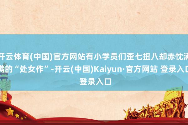 开云体育(中国)官方网站有小学员们歪七扭八却赤忱满满的“处女作”-开云(中国)Kaiyun·官方网站 登录入口
