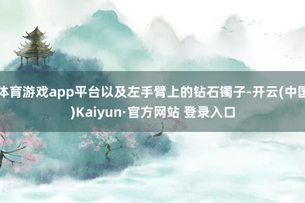 体育游戏app平台以及左手臂上的钻石镯子-开云(中国)Kaiyun·官方网站 登录入口