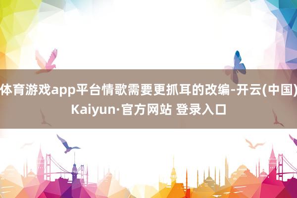 体育游戏app平台情歌需要更抓耳的改编-开云(中国)Kaiyun·官方网站 登录入口