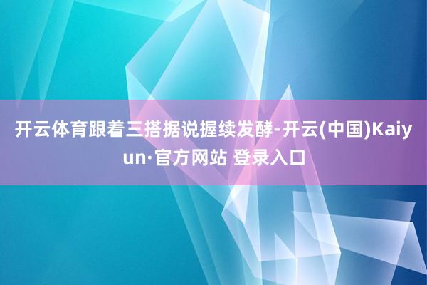 开云体育跟着三搭据说握续发酵-开云(中国)Kaiyun·官方网站 登录入口