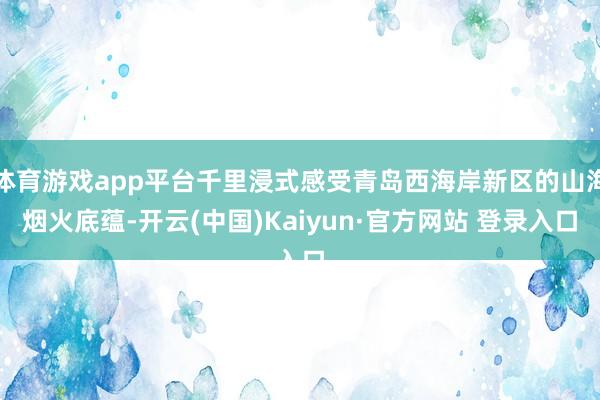 体育游戏app平台千里浸式感受青岛西海岸新区的山海烟火底蕴-开云(中国)Kaiyun·官方网站 登录入口