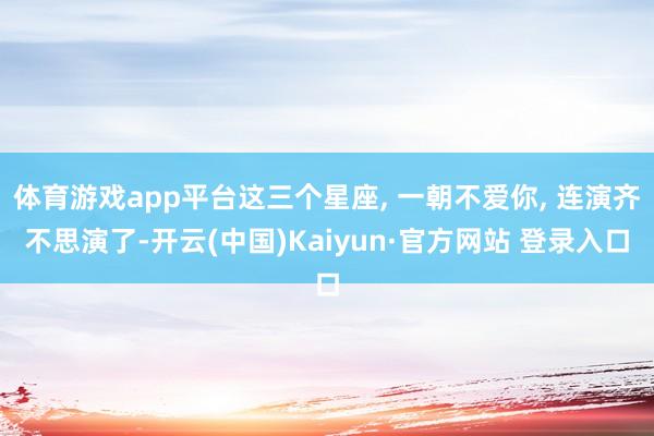 体育游戏app平台这三个星座, 一朝不爱你, 连演齐不思演了-开云(中国)Kaiyun·官方网站 登录入口