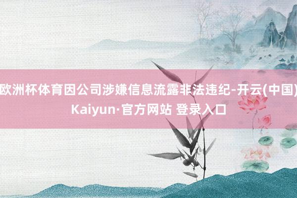 欧洲杯体育因公司涉嫌信息流露非法违纪-开云(中国)Kaiyun·官方网站 登录入口