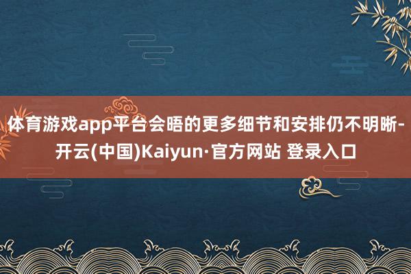 体育游戏app平台　　会晤的更多细节和安排仍不明晰-开云(中国)Kaiyun·官方网站 登录入口