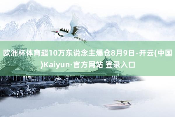 欧洲杯体育超10万东说念主爆仓　　8月9日-开云(中国)Kaiyun·官方网站 登录入口
